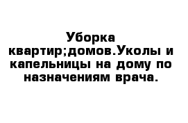 Уборка квартир;домов.Уколы и капельницы на дому по назначениям врача.